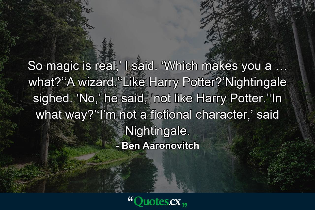 So magic is real,’ I said. ‘Which makes you a … what?’‘A wizard.’‘Like Harry Potter?’Nightingale sighed. ‘No,’ he said, ‘not like Harry Potter.’‘In what way?’‘I’m not a fictional character,’ said Nightingale. - Quote by Ben Aaronovitch