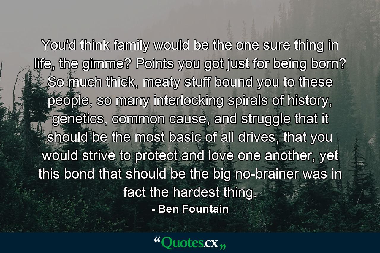 You'd think family would be the one sure thing in life, the gimme? Points you got just for being born? So much thick, meaty stuff bound you to these people, so many interlocking spirals of history, genetics, common cause, and struggle that it should be the most basic of all drives, that you would strive to protect and love one another, yet this bond that should be the big no-brainer was in fact the hardest thing. - Quote by Ben Fountain