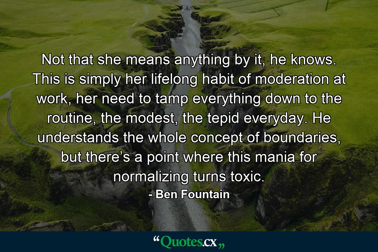 Not that she means anything by it, he knows. This is simply her lifelong habit of moderation at work, her need to tamp everything down to the routine, the modest, the tepid everyday. He understands the whole concept of boundaries, but there’s a point where this mania for normalizing turns toxic. - Quote by Ben Fountain