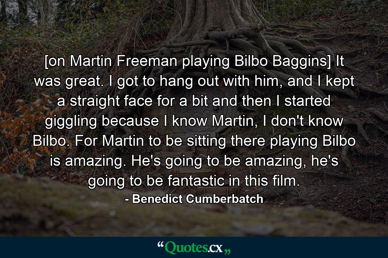 [on Martin Freeman playing Bilbo Baggins] It was great. I got to hang out with him, and I kept a straight face for a bit and then I started giggling because I know Martin, I don't know Bilbo. For Martin to be sitting there playing Bilbo is amazing. He's going to be amazing, he's going to be fantastic in this film. - Quote by Benedict Cumberbatch