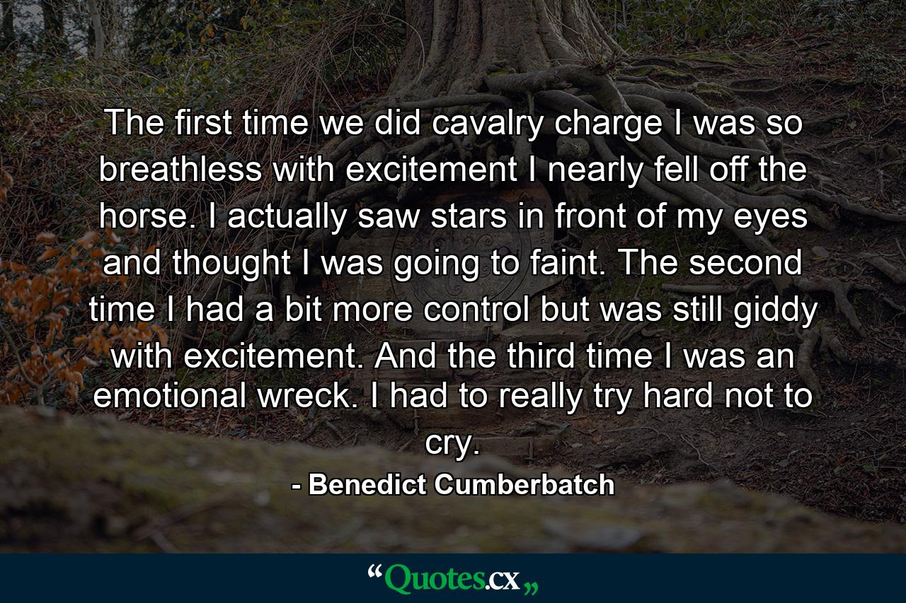 The first time we did cavalry charge I was so breathless with excitement I nearly fell off the horse. I actually saw stars in front of my eyes and thought I was going to faint. The second time I had a bit more control but was still giddy with excitement. And the third time I was an emotional wreck. I had to really try hard not to cry. - Quote by Benedict Cumberbatch