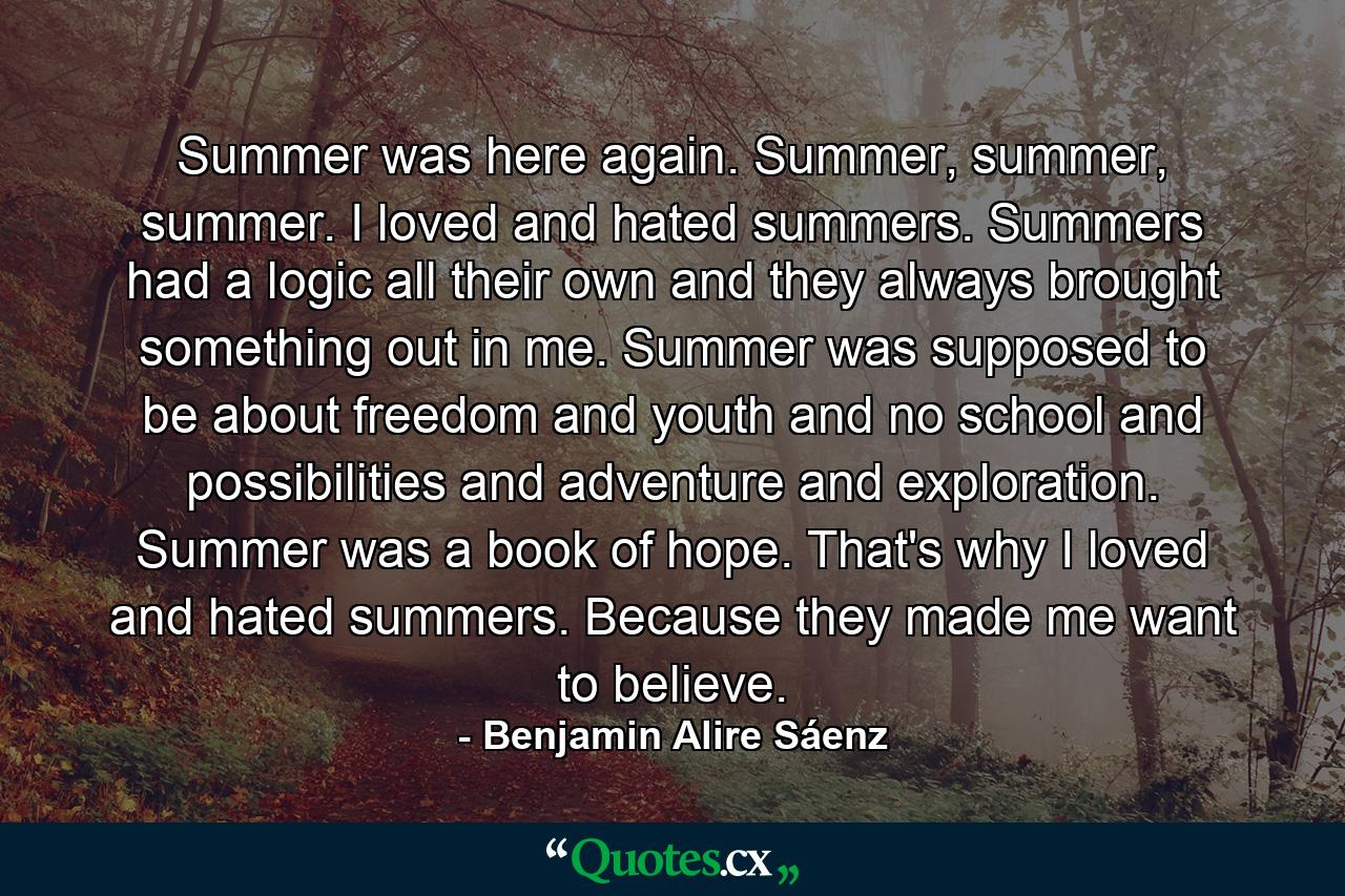 Summer was here again. Summer, summer, summer. I loved and hated summers. Summers had a logic all their own and they always brought something out in me. Summer was supposed to be about freedom and youth and no school and possibilities and adventure and exploration. Summer was a book of hope. That's why I loved and hated summers. Because they made me want to believe. - Quote by Benjamin Alire Sáenz