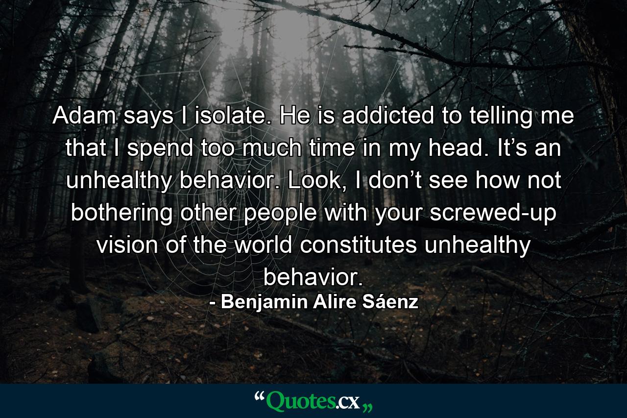 Adam says I isolate. He is addicted to telling me that I spend too much time in my head. It’s an unhealthy behavior. Look, I don’t see how not bothering other people with your screwed-up vision of the world constitutes unhealthy behavior. - Quote by Benjamin Alire Sáenz