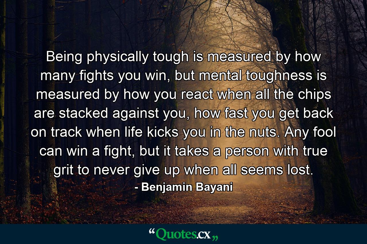 Being physically tough is measured by how many fights you win, but mental toughness is measured by how you react when all the chips are stacked against you, how fast you get back on track when life kicks you in the nuts. Any fool can win a fight, but it takes a person with true grit to never give up when all seems lost. - Quote by Benjamin Bayani