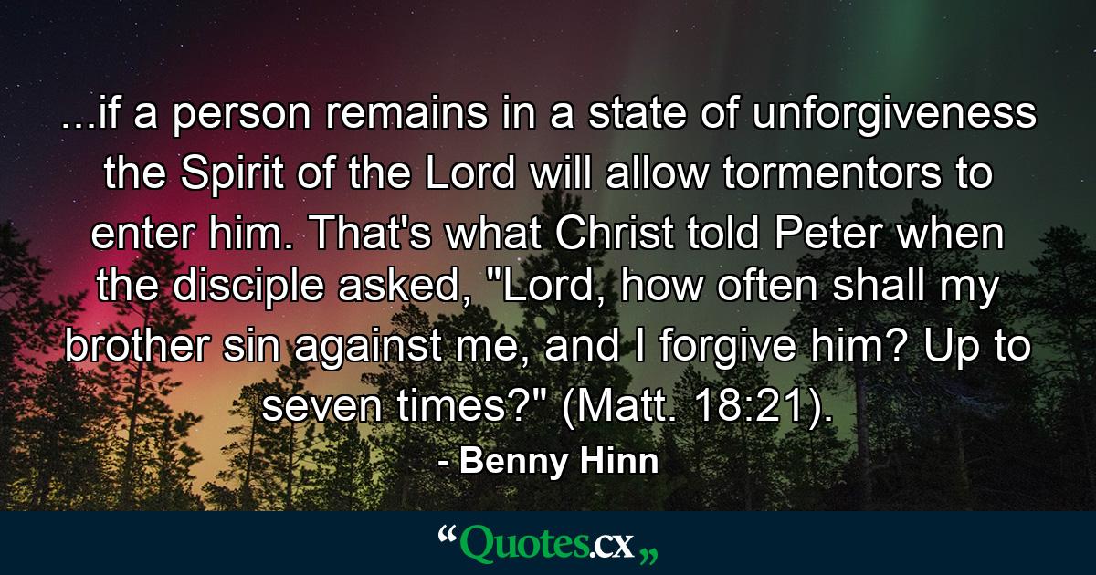 ...if a person remains in a state of unforgiveness the Spirit of the Lord will allow tormentors to enter him. That's what Christ told Peter when the disciple asked, 