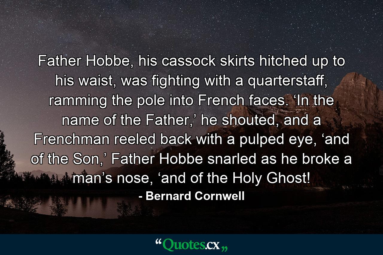 Father Hobbe, his cassock skirts hitched up to his waist, was fighting with a quarterstaff, ramming the pole into French faces. ‘In the name of the Father,’ he shouted, and a Frenchman reeled back with a pulped eye, ‘and of the Son,’ Father Hobbe snarled as he broke a man’s nose, ‘and of the Holy Ghost! - Quote by Bernard Cornwell