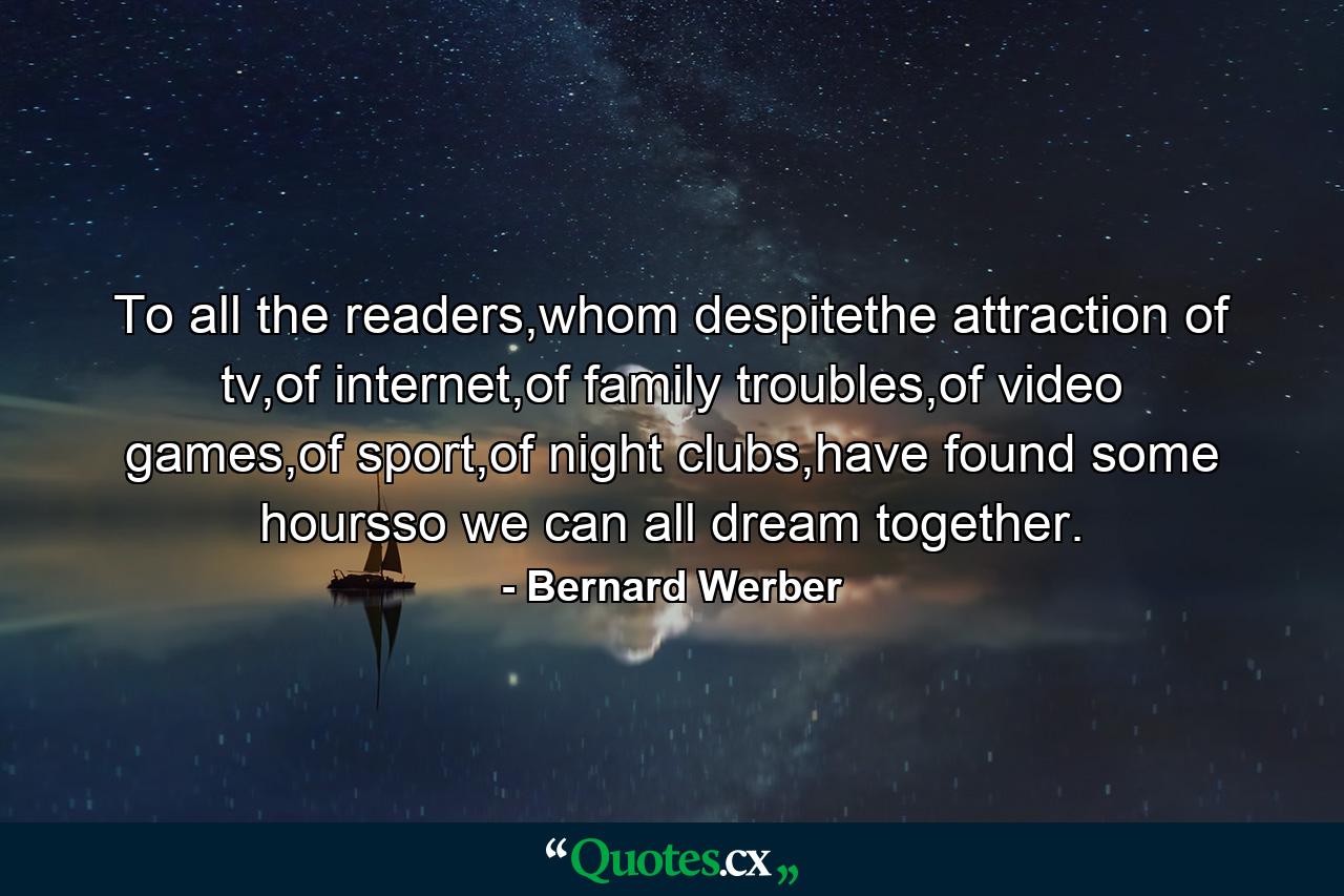 To all the readers,whom despitethe attraction of tv,of internet,of family troubles,of video games,of sport,of night clubs,have found some hoursso we can all dream together. - Quote by Bernard Werber