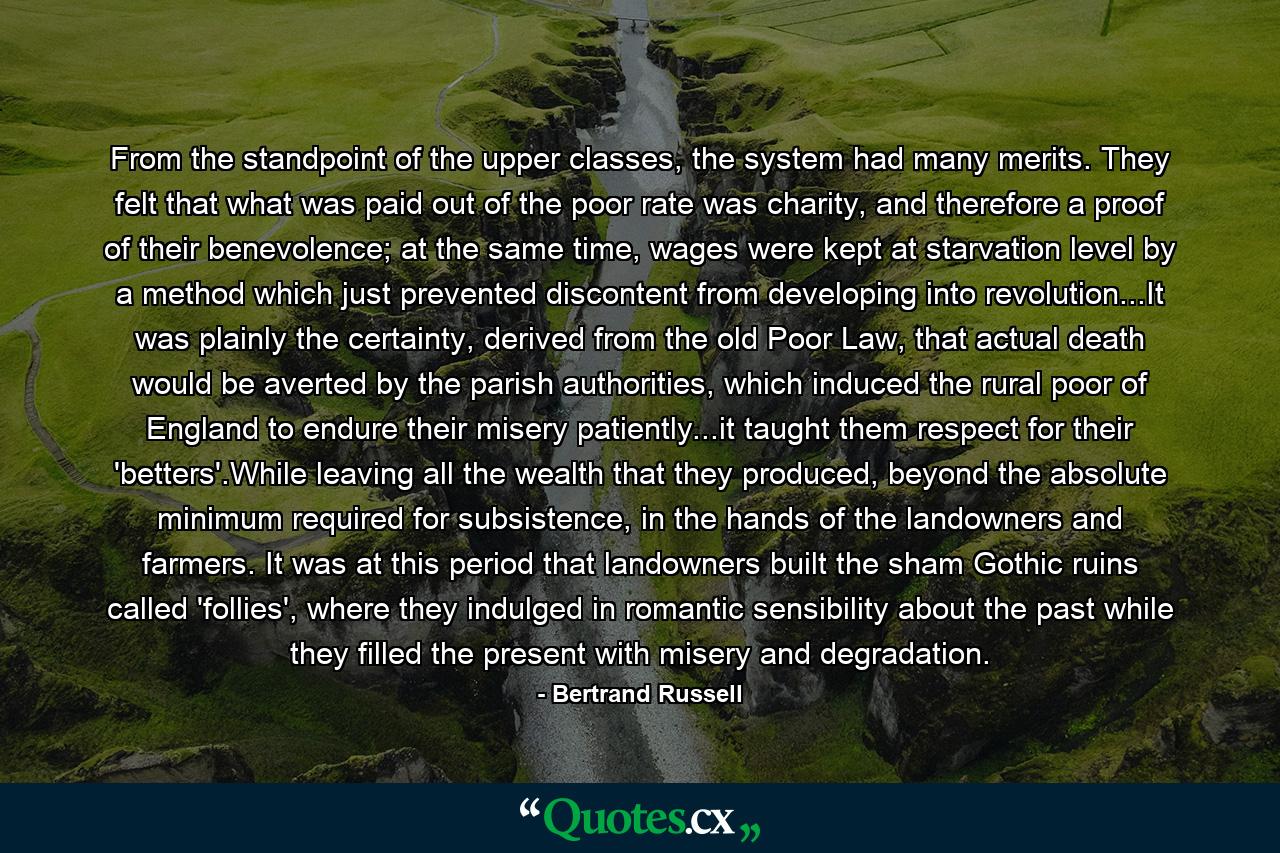 From the standpoint of the upper classes, the system had many merits. They felt that what was paid out of the poor rate was charity, and therefore a proof of their benevolence; at the same time, wages were kept at starvation level by a method which just prevented discontent from developing into revolution...It was plainly the certainty, derived from the old Poor Law, that actual death would be averted by the parish authorities, which induced the rural poor of England to endure their misery patiently...it taught them respect for their 'betters'.While leaving all the wealth that they produced, beyond the absolute minimum required for subsistence, in the hands of the landowners and farmers. It was at this period that landowners built the sham Gothic ruins called 'follies', where they indulged in romantic sensibility about the past while they filled the present with misery and degradation. - Quote by Bertrand Russell