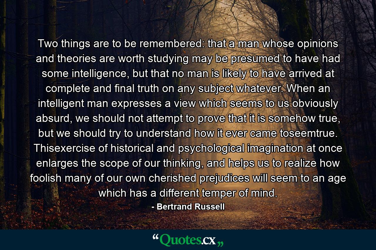 Two things are to be remembered: that a man whose opinions and theories are worth studying may be presumed to have had some intelligence, but that no man is likely to have arrived at complete and final truth on any subject whatever. When an intelligent man expresses a view which seems to us obviously absurd, we should not attempt to prove that it is somehow true, but we should try to understand how it ever came toseemtrue. Thisexercise of historical and psychological imagination at once enlarges the scope of our thinking, and helps us to realize how foolish many of our own cherished prejudices will seem to an age which has a different temper of mind. - Quote by Bertrand Russell