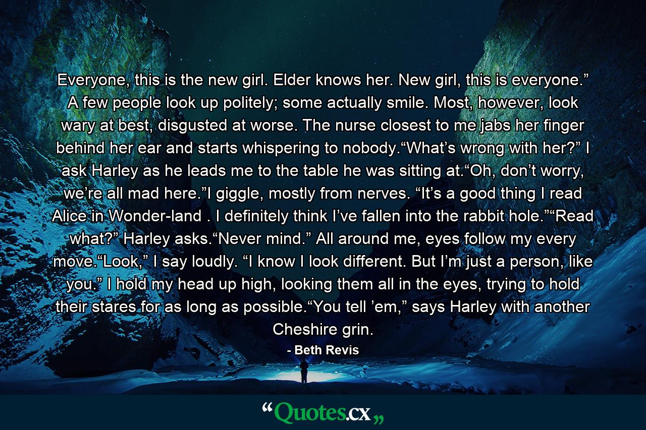 Everyone, this is the new girl. Elder knows her. New girl, this is everyone.” A few people look up politely; some actually smile. Most, however, look wary at best, disgusted at worse. The nurse closest to me jabs her finger behind her ear and starts whispering to nobody.“What’s wrong with her?” I ask Harley as he leads me to the table he was sitting at.“Oh, don’t worry, we’re all mad here.”I giggle, mostly from nerves. “It’s a good thing I read Alice in Wonder-land . I definitely think I’ve fallen into the rabbit hole.”“Read what?” Harley asks.“Never mind.” All around me, eyes follow my every move.“Look,” I say loudly. “I know I look different. But I’m just a person, like you.” I hold my head up high, looking them all in the eyes, trying to hold their stares for as long as possible.“You tell ’em,” says Harley with another Cheshire grin. - Quote by Beth Revis