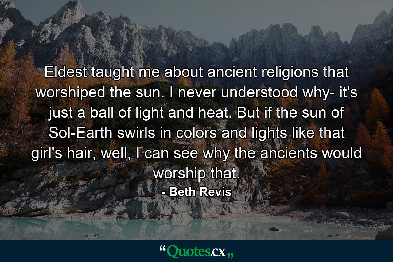 Eldest taught me about ancient religions that worshiped the sun. I never understood why- it's just a ball of light and heat. But if the sun of Sol-Earth swirls in colors and lights like that girl's hair, well, I can see why the ancients would worship that. - Quote by Beth Revis