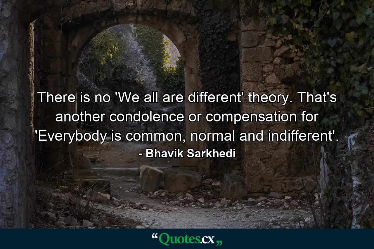 There is no 'We all are different' theory. That's another condolence or compensation for 'Everybody is common, normal and indifferent'. - Quote by Bhavik Sarkhedi