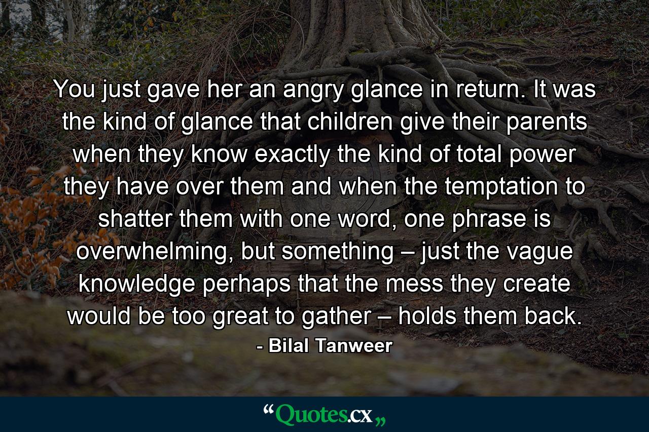 You just gave her an angry glance in return. It was the kind of glance that children give their parents when they know exactly the kind of total power they have over them and when the temptation to shatter them with one word, one phrase is overwhelming, but something – just the vague knowledge perhaps that the mess they create would be too great to gather – holds them back. - Quote by Bilal Tanweer