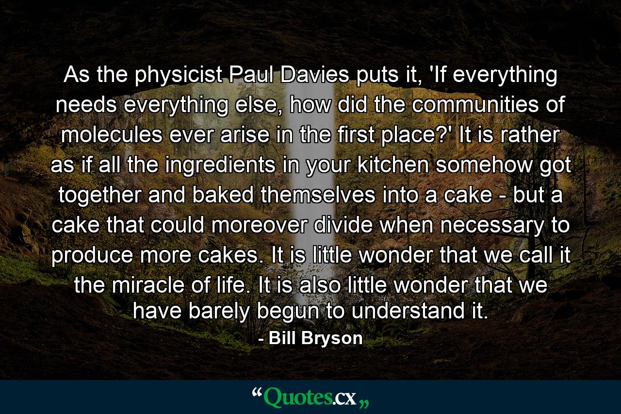 As the physicist Paul Davies puts it, 'If everything needs everything else, how did the communities of molecules ever arise in the first place?' It is rather as if all the ingredients in your kitchen somehow got together and baked themselves into a cake - but a cake that could moreover divide when necessary to produce more cakes. It is little wonder that we call it the miracle of life. It is also little wonder that we have barely begun to understand it. - Quote by Bill Bryson