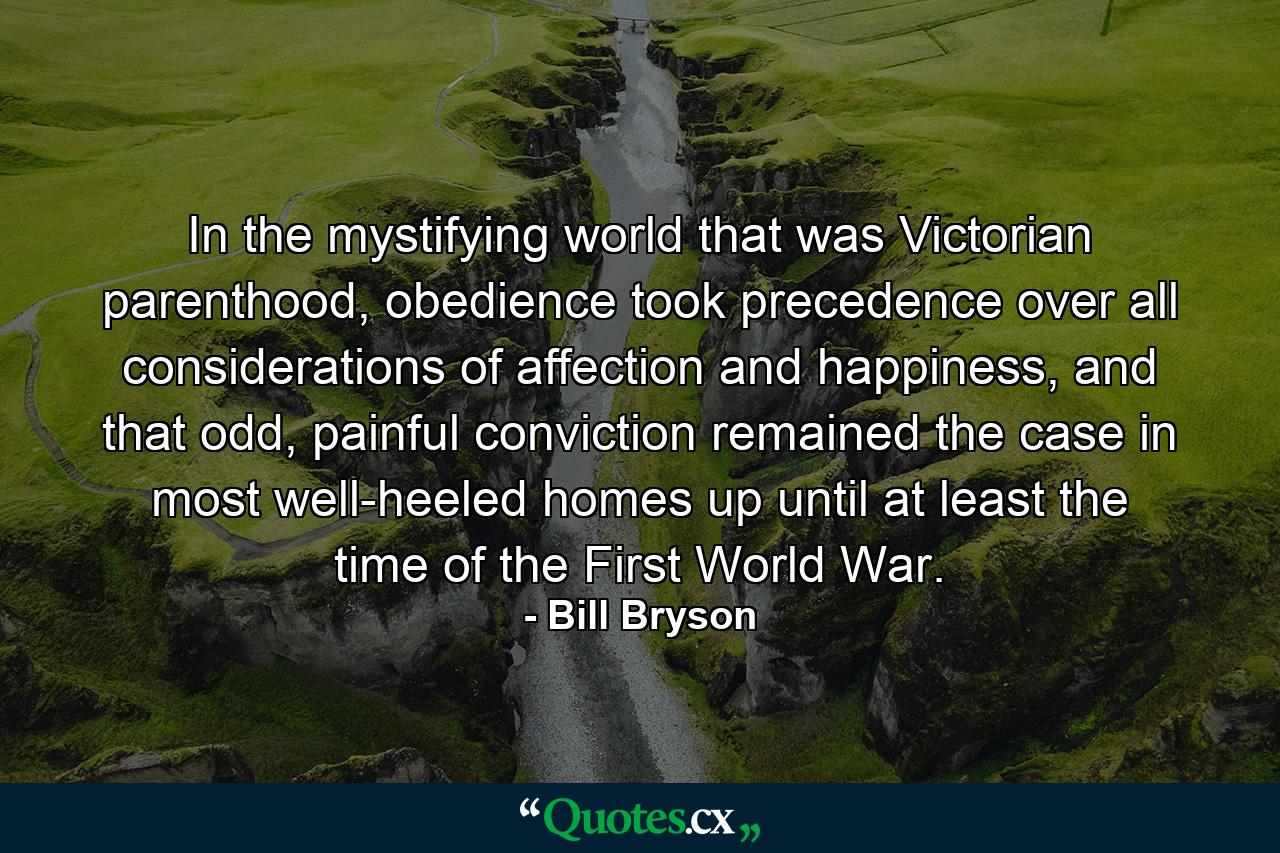 In the mystifying world that was Victorian parenthood, obedience took precedence over all considerations of affection and happiness, and that odd, painful conviction remained the case in most well-heeled homes up until at least the time of the First World War. - Quote by Bill Bryson