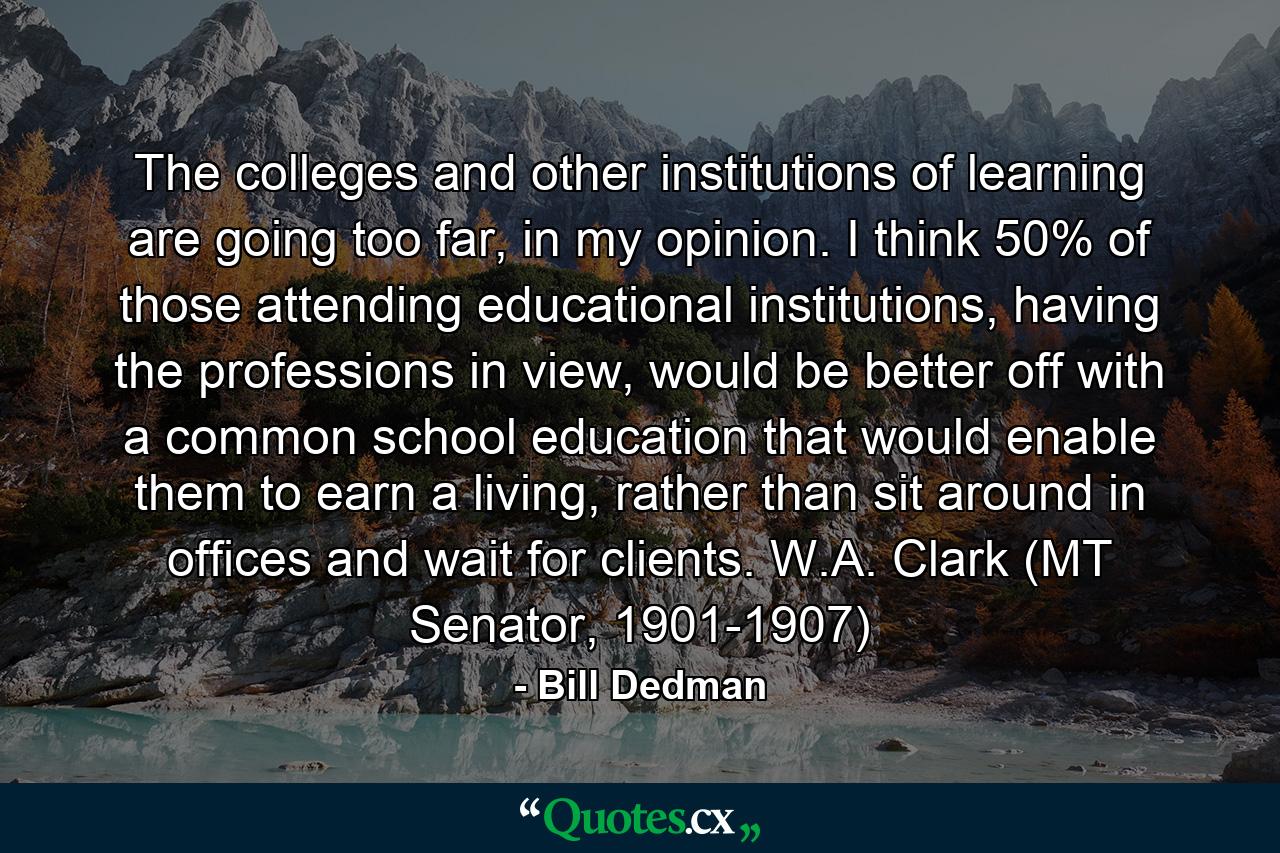 The colleges and other institutions of learning are going too far, in my opinion. I think 50% of those attending educational institutions, having the professions in view, would be better off with a common school education that would enable them to earn a living, rather than sit around in offices and wait for clients. W.A. Clark (MT Senator, 1901-1907) - Quote by Bill Dedman