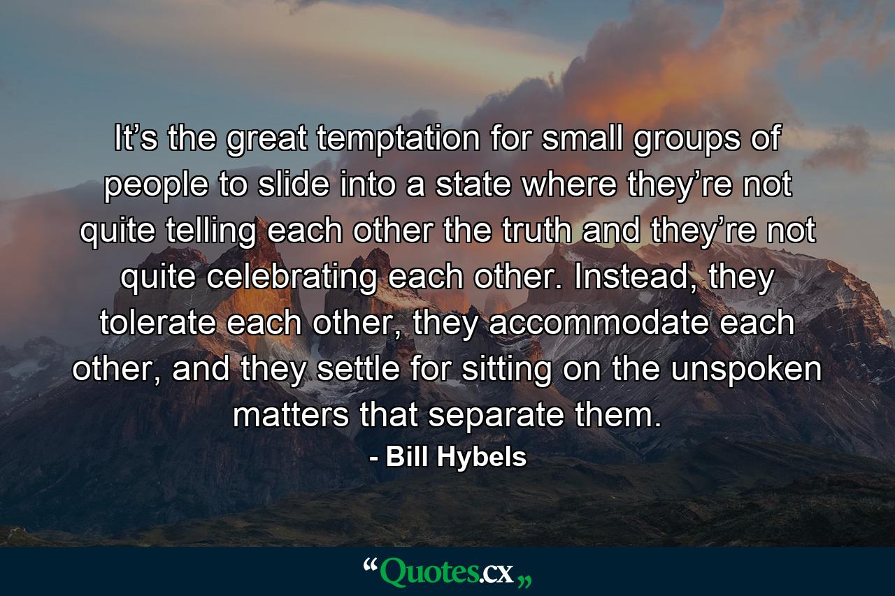 It’s the great temptation for small groups of people to slide into a state where they’re not quite telling each other the truth and they’re not quite celebrating each other. Instead, they tolerate each other, they accommodate each other, and they settle for sitting on the unspoken matters that separate them. - Quote by Bill Hybels