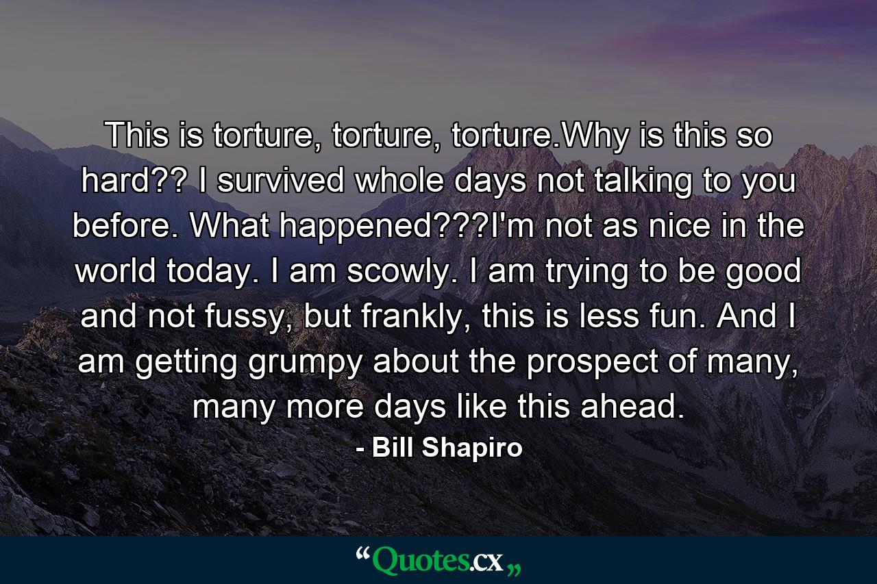 This is torture, torture, torture.Why is this so hard?? I survived whole days not talking to you before. What happened???I'm not as nice in the world today. I am scowly. I am trying to be good and not fussy, but frankly, this is less fun. And I am getting grumpy about the prospect of many, many more days like this ahead. - Quote by Bill Shapiro