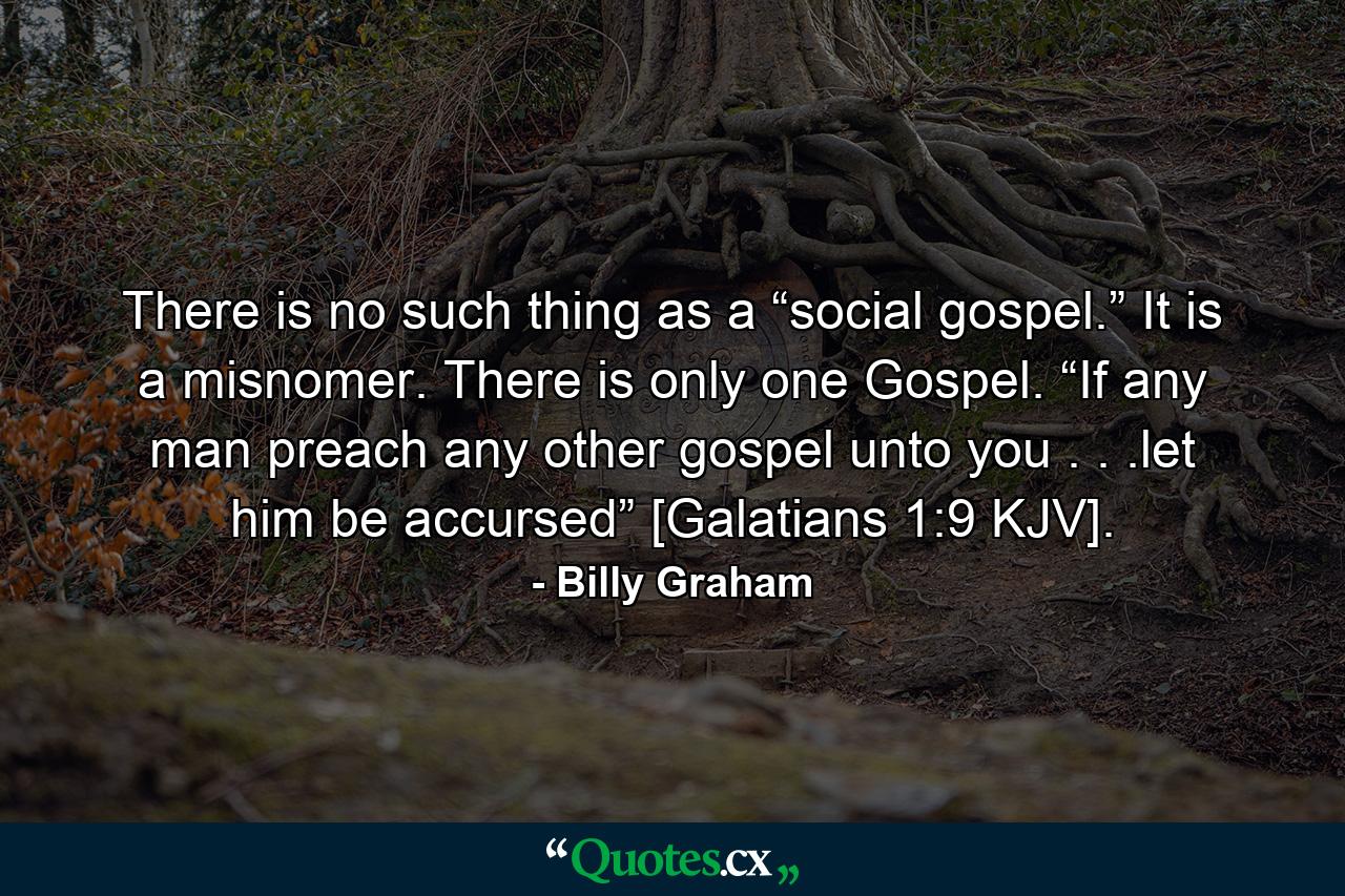 There is no such thing as a “social gospel.” It is a misnomer. There is only one Gospel. “If any man preach any other gospel unto you . . .let him be accursed” [Galatians 1:9 KJV]. - Quote by Billy Graham