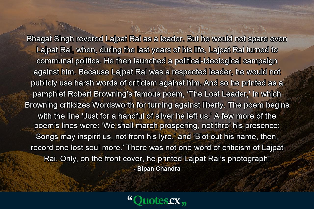 Bhagat Singh revered Lajpat Rai as a leader. But he would not spare even Lajpat Rai, when, during the last years of his life, Lajpat Rai turned to communal politics. He then launched a political-ideological campaign against him. Because Lajpat Rai was a respected leader, he would not publicly use harsh words of criticism against him. And so he printed as a pamphlet Robert Browning’s famous poem, ‘The Lost Leader,’ in which Browning criticizes Wordsworth for turning against liberty. The poem begins with the line ‘Just for a handful of silver he left us.’ A few more of the poem’s lines were: ‘We shall march prospering, not thro’ his presence; Songs may inspirit us, not from his lyre,’ and ‘Blot out his name, then, record one lost soul more.’ There was not one word of criticism of Lajpat Rai. Only, on the front cover, he printed Lajpat Rai’s photograph! - Quote by Bipan Chandra