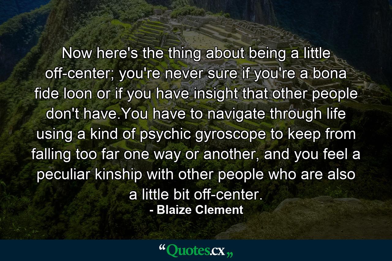 Now here's the thing about being a little off-center; you're never sure if you're a bona fide loon or if you have insight that other people don't have.You have to navigate through life using a kind of psychic gyroscope to keep from falling too far one way or another, and you feel a peculiar kinship with other people who are also a little bit off-center. - Quote by Blaize Clement