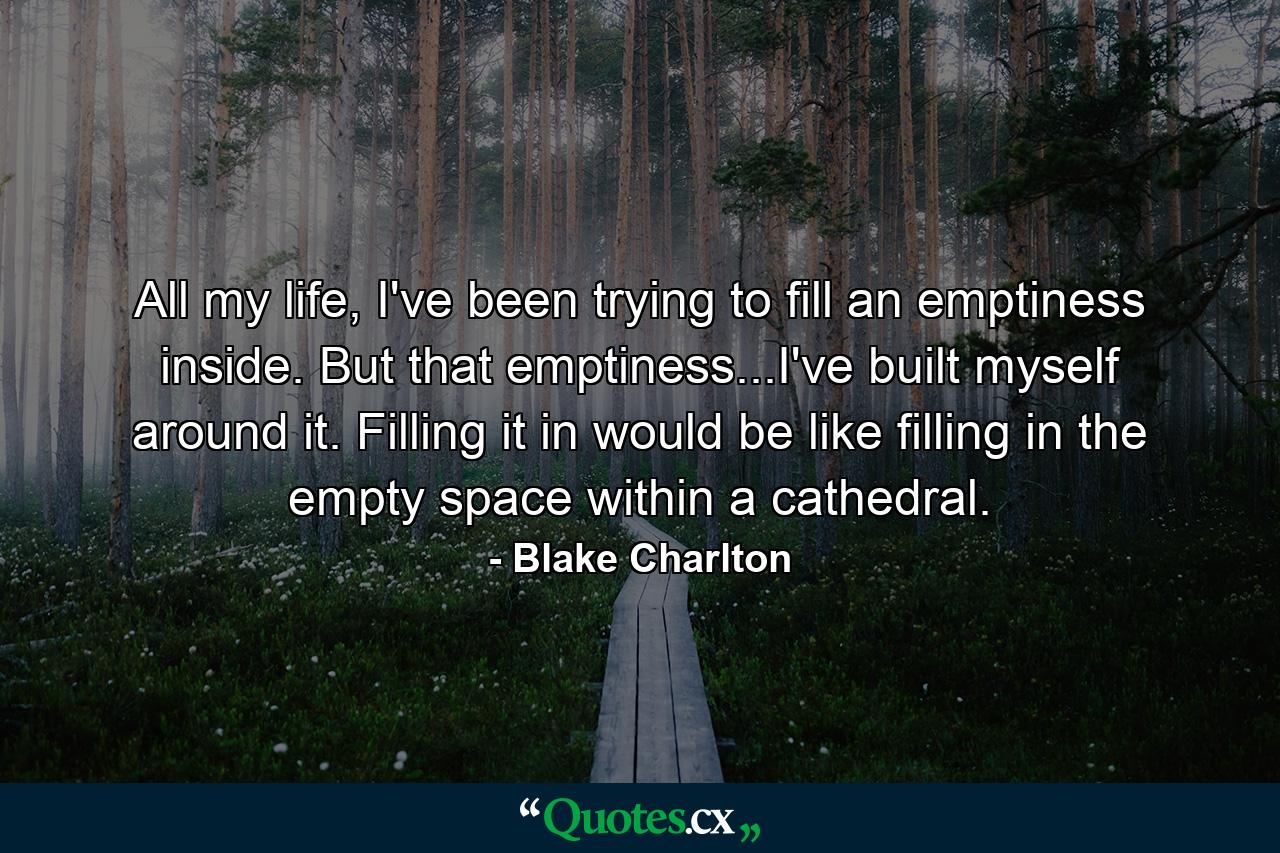 All my life, I've been trying to fill an emptiness inside. But that emptiness...I've built myself around it. Filling it in would be like filling in the empty space within a cathedral. - Quote by Blake Charlton