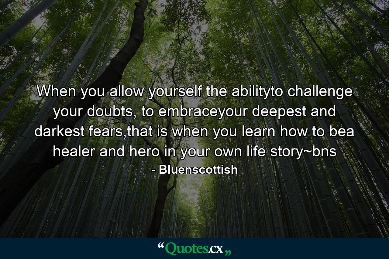 When you allow yourself the abilityto challenge your doubts, to embraceyour deepest and darkest fears,that is when you learn how to bea healer and hero in your own life story~bns - Quote by Bluenscottish