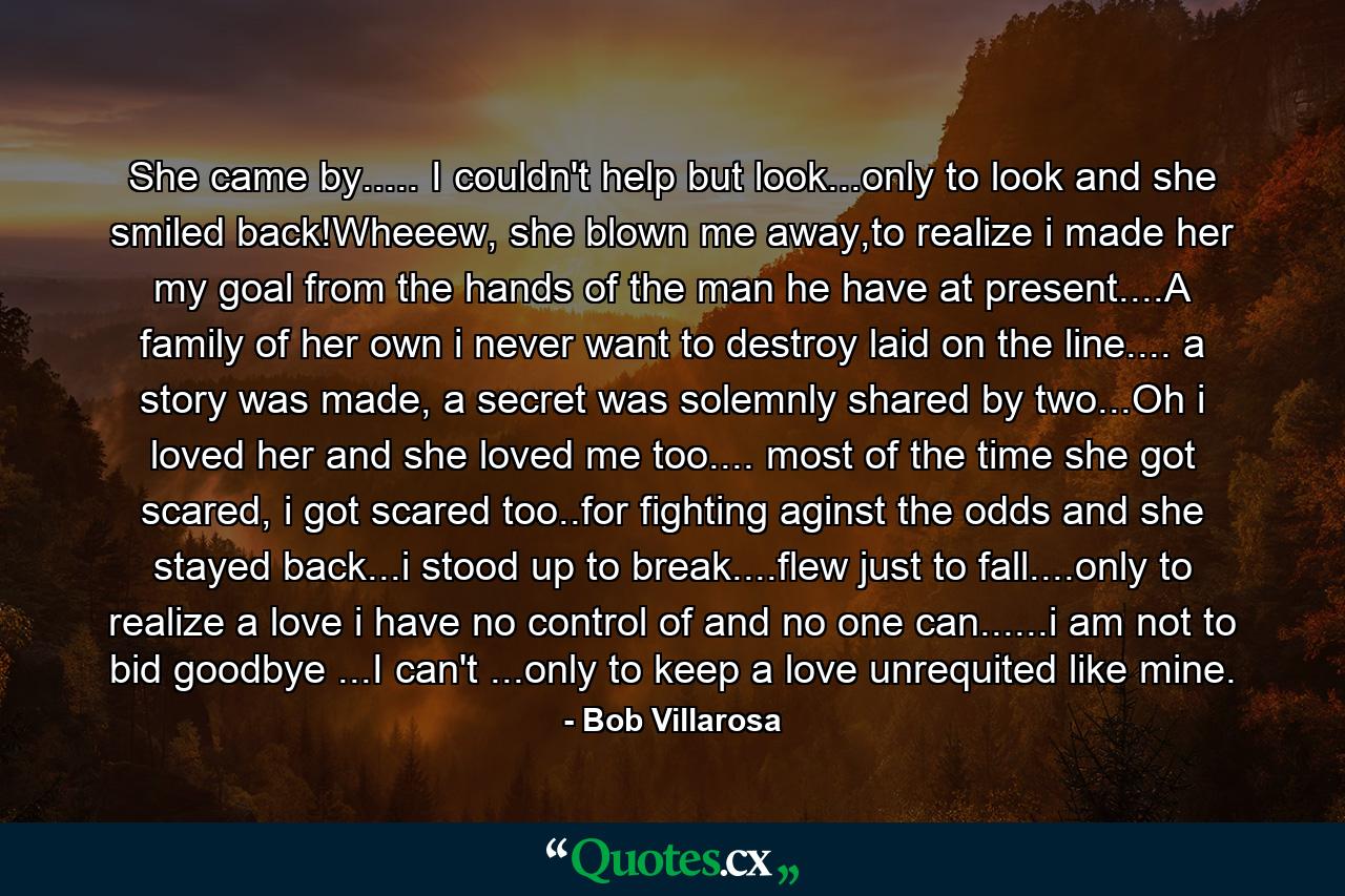 She came by..... I couldn't help but look...only to look and she smiled back!Wheeew, she blown me away,to realize i made her my goal from the hands of the man he have at present....A family of her own i never want to destroy laid on the line.... a story was made, a secret was solemnly shared by two...Oh i loved her and she loved me too.... most of the time she got scared, i got scared too..for fighting aginst the odds and she stayed back...i stood up to break....flew just to fall....only to realize a love i have no control of and no one can......i am not to bid goodbye ...I can't ...only to keep a love unrequited like mine. - Quote by Bob Villarosa