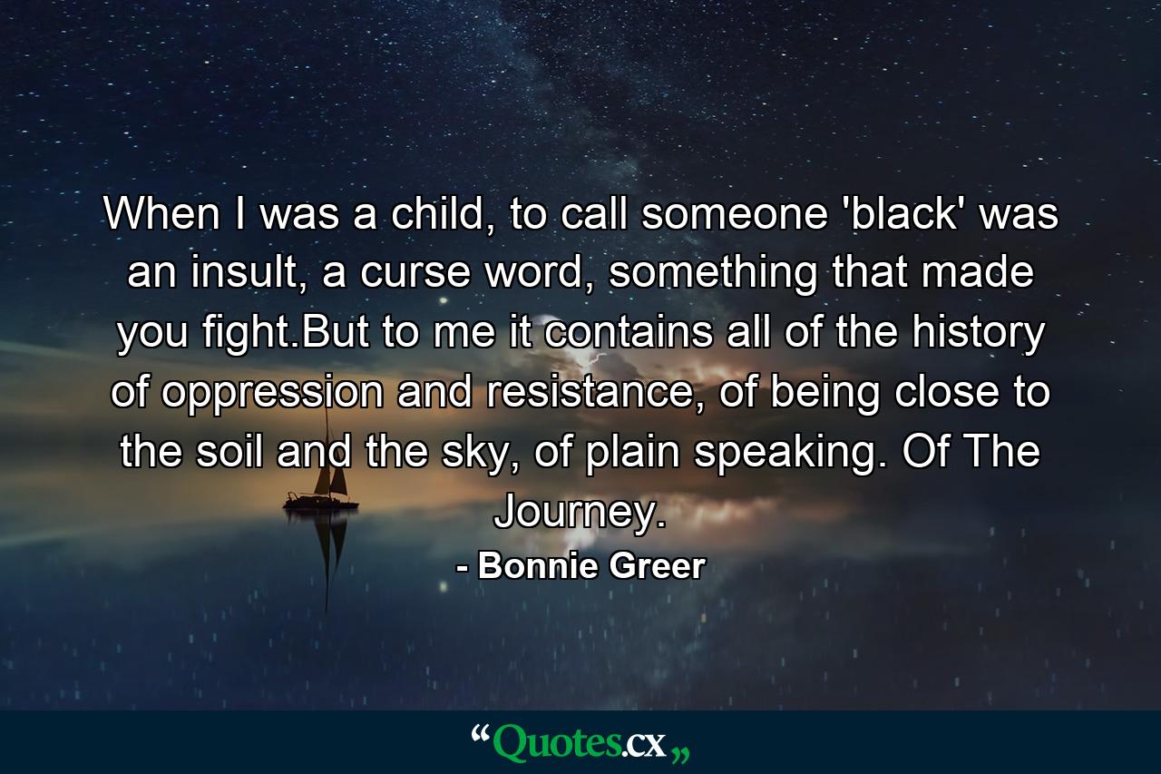 When I was a child, to call someone 'black' was an insult, a curse word, something that made you fight.But to me it contains all of the history of oppression and resistance, of being close to the soil and the sky, of plain speaking. Of The Journey. - Quote by Bonnie Greer