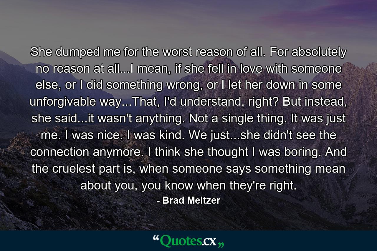 She dumped me for the worst reason of all. For absolutely no reason at all...I mean, if she fell in love with someone else, or I did something wrong, or I let her down in some unforgivable way...That, I'd understand, right? But instead, she said...it wasn't anything. Not a single thing. It was just me. I was nice. I was kind. We just...she didn't see the connection anymore. I think she thought I was boring. And the cruelest part is, when someone says something mean about you, you know when they're right. - Quote by Brad Meltzer