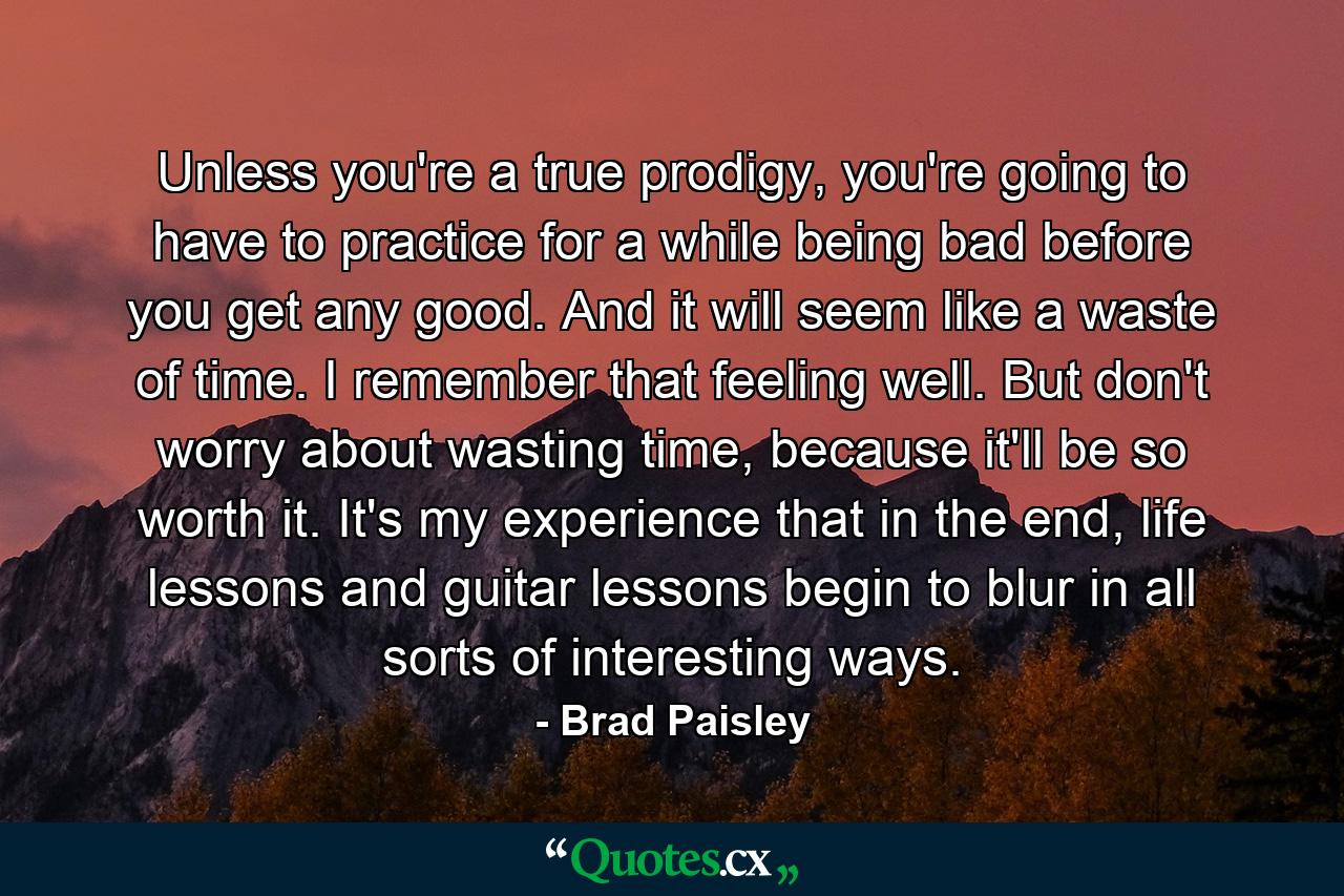 Unless you're a true prodigy, you're going to have to practice for a while being bad before you get any good. And it will seem like a waste of time. I remember that feeling well. But don't worry about wasting time, because it'll be so worth it. It's my experience that in the end, life lessons and guitar lessons begin to blur in all sorts of interesting ways. - Quote by Brad Paisley