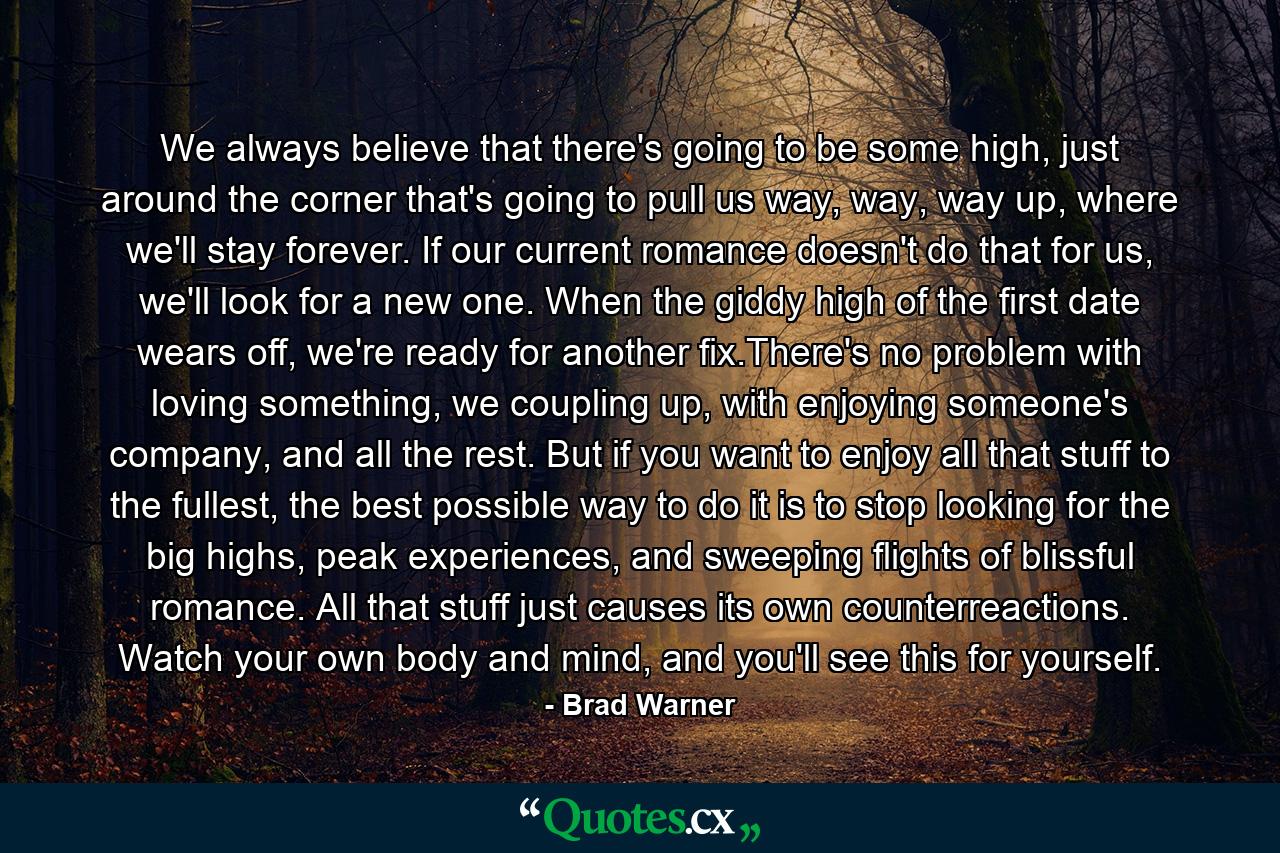 We always believe that there's going to be some high, just around the corner that's going to pull us way, way, way up, where we'll stay forever. If our current romance doesn't do that for us, we'll look for a new one. When the giddy high of the first date wears off, we're ready for another fix.There's no problem with loving something, we coupling up, with enjoying someone's company, and all the rest. But if you want to enjoy all that stuff to the fullest, the best possible way to do it is to stop looking for the big highs, peak experiences, and sweeping flights of blissful romance. All that stuff just causes its own counterreactions. Watch your own body and mind, and you'll see this for yourself. - Quote by Brad Warner