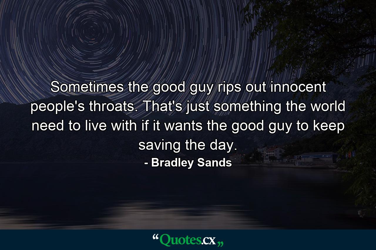 Sometimes the good guy rips out innocent people's throats. That's just something the world need to live with if it wants the good guy to keep saving the day. - Quote by Bradley Sands