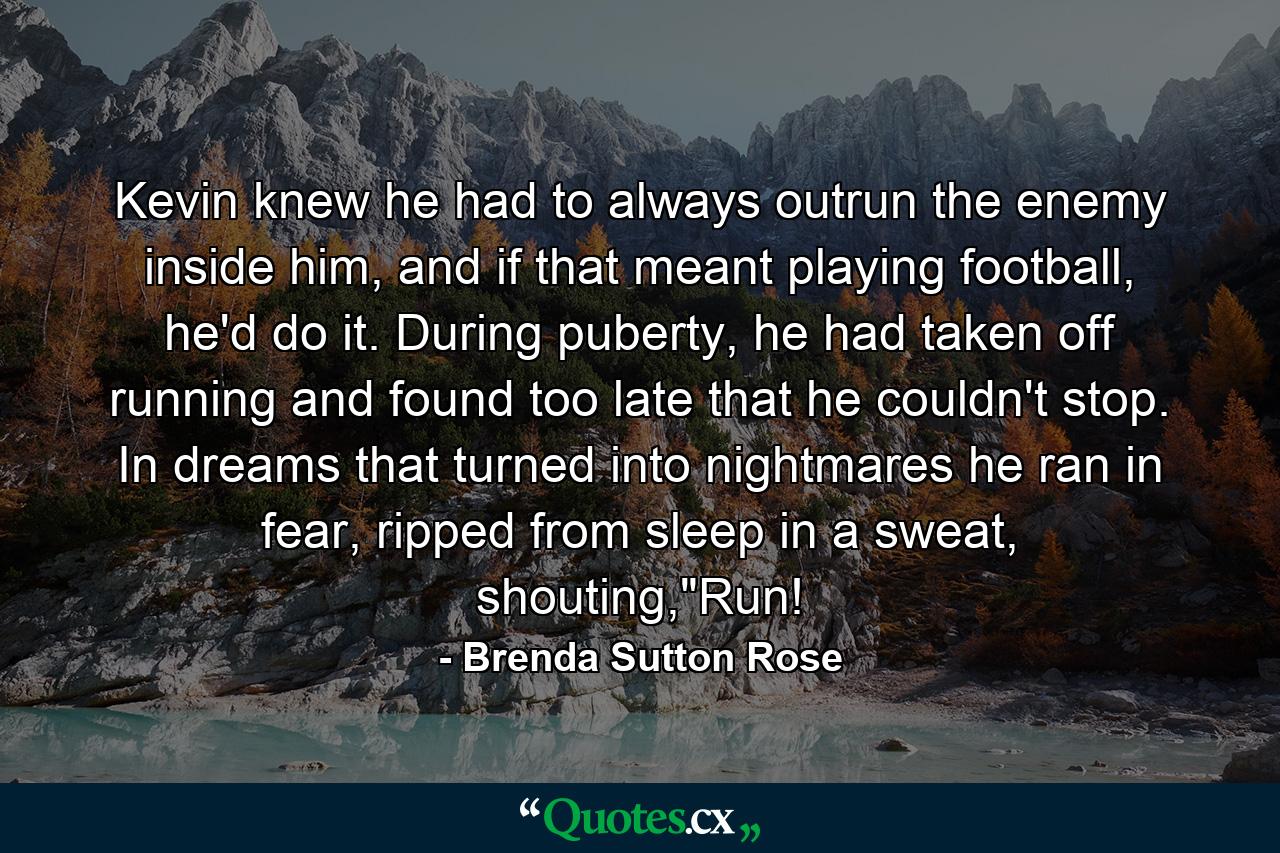 Kevin knew he had to always outrun the enemy inside him, and if that meant playing football, he'd do it. During puberty, he had taken off running and found too late that he couldn't stop. In dreams that turned into nightmares he ran in fear, ripped from sleep in a sweat, shouting,