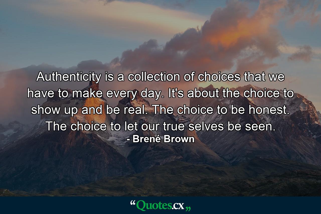 Authenticity is a collection of choices that we have to make every day. It's about the choice to show up and be real. The choice to be honest. The choice to let our true selves be seen. - Quote by Brené Brown