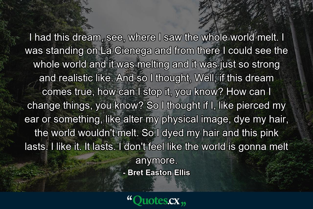 I had this dream, see, where I saw the whole world melt. I was standing on La Cienega and from there I could see the whole world and it was melting and it was just so strong and realistic like. And so I thought, Well, if this dream comes true, how can I stop it, you know? How can I change things, you know? So I thought if I, like pierced my ear or something, like alter my physical image, dye my hair, the world wouldn't melt. So I dyed my hair and this pink lasts. I like it. It lasts. I don't feel like the world is gonna melt anymore. - Quote by Bret Easton Ellis