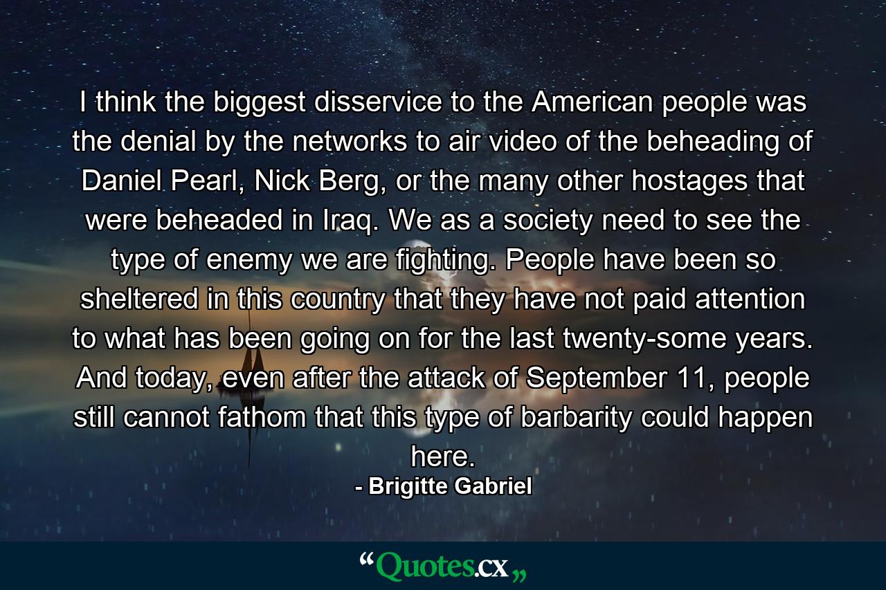 I think the biggest disservice to the American people was the denial by the networks to air video of the beheading of Daniel Pearl, Nick Berg, or the many other hostages that were beheaded in Iraq. We as a society need to see the type of enemy we are fighting. People have been so sheltered in this country that they have not paid attention to what has been going on for the last twenty-some years. And today, even after the attack of September 11, people still cannot fathom that this type of barbarity could happen here. - Quote by Brigitte Gabriel