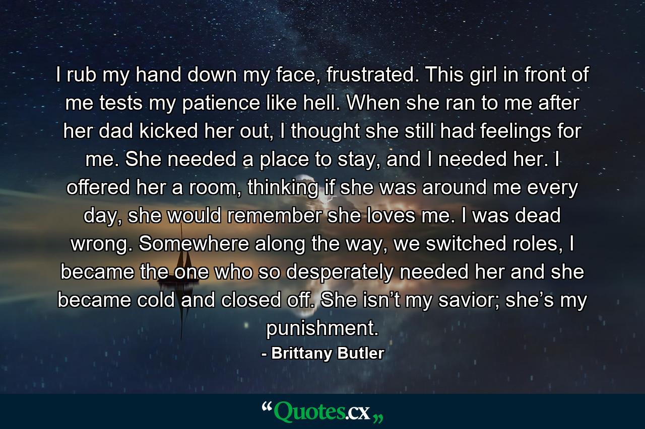 I rub my hand down my face, frustrated. This girl in front of me tests my patience like hell. When she ran to me after her dad kicked her out, I thought she still had feelings for me. She needed a place to stay, and I needed her. I offered her a room, thinking if she was around me every day, she would remember she loves me. I was dead wrong. Somewhere along the way, we switched roles, I became the one who so desperately needed her and she became cold and closed off. She isn’t my savior; she’s my punishment. - Quote by Brittany Butler