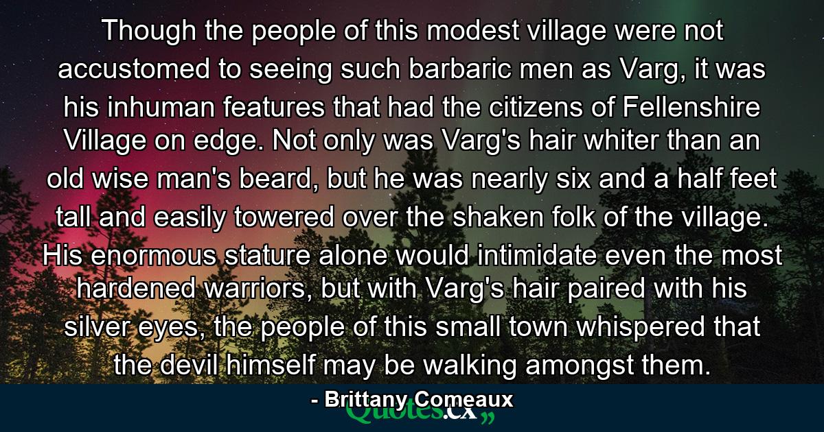 Though the people of this modest village were not accustomed to seeing such barbaric men as Varg, it was his inhuman features that had the citizens of Fellenshire Village on edge. Not only was Varg's hair whiter than an old wise man's beard, but he was nearly six and a half feet tall and easily towered over the shaken folk of the village. His enormous stature alone would intimidate even the most hardened warriors, but with Varg's hair paired with his silver eyes, the people of this small town whispered that the devil himself may be walking amongst them. - Quote by Brittany Comeaux