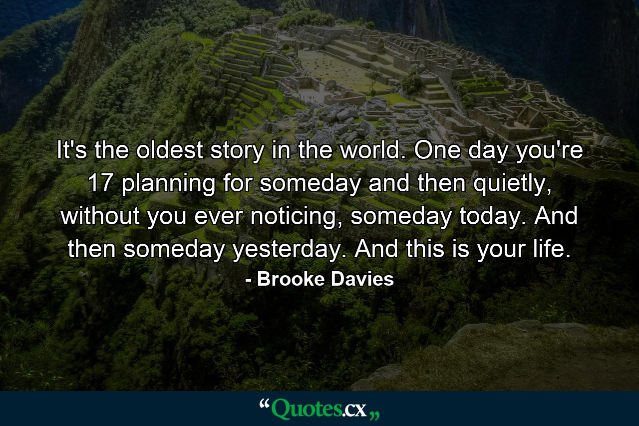 It's the oldest story in the world. One day you're 17 planning for someday and then quietly, without you ever noticing, someday today. And then someday yesterday. And this is your life. - Quote by Brooke Davies