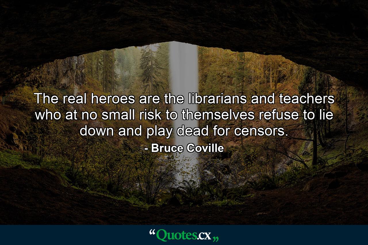 The real heroes are the librarians and teachers who at no small risk to themselves refuse to lie down and play dead for censors. - Quote by Bruce Coville