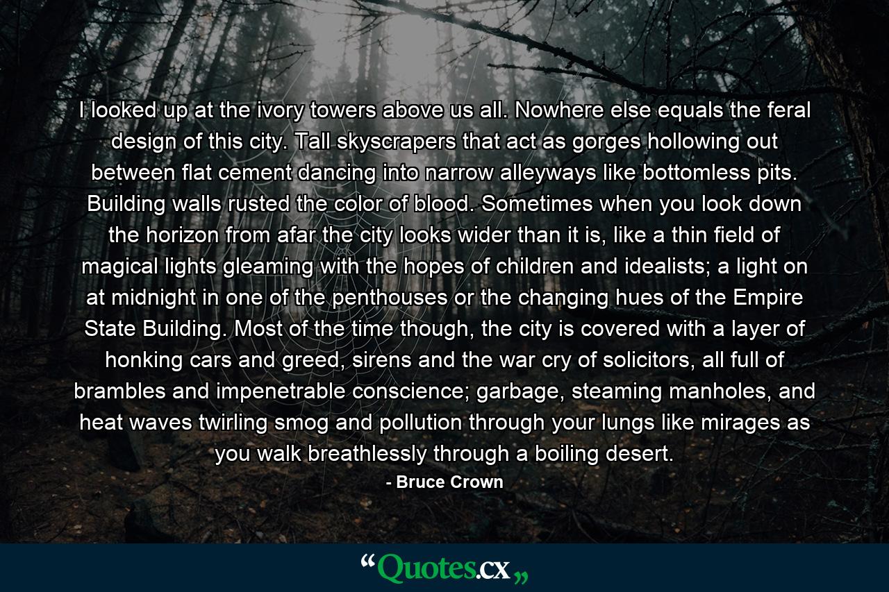 I looked up at the ivory towers above us all. Nowhere else equals the feral design of this city. Tall skyscrapers that act as gorges hollowing out between flat cement dancing into narrow alleyways like bottomless pits. Building walls rusted the color of blood. Sometimes when you look down the horizon from afar the city looks wider than it is, like a thin field of magical lights gleaming with the hopes of children and idealists; a light on at midnight in one of the penthouses or the changing hues of the Empire State Building. Most of the time though, the city is covered with a layer of honking cars and greed, sirens and the war cry of solicitors, all full of brambles and impenetrable conscience; garbage, steaming manholes, and heat waves twirling smog and pollution through your lungs like mirages as you walk breathlessly through a boiling desert. - Quote by Bruce Crown