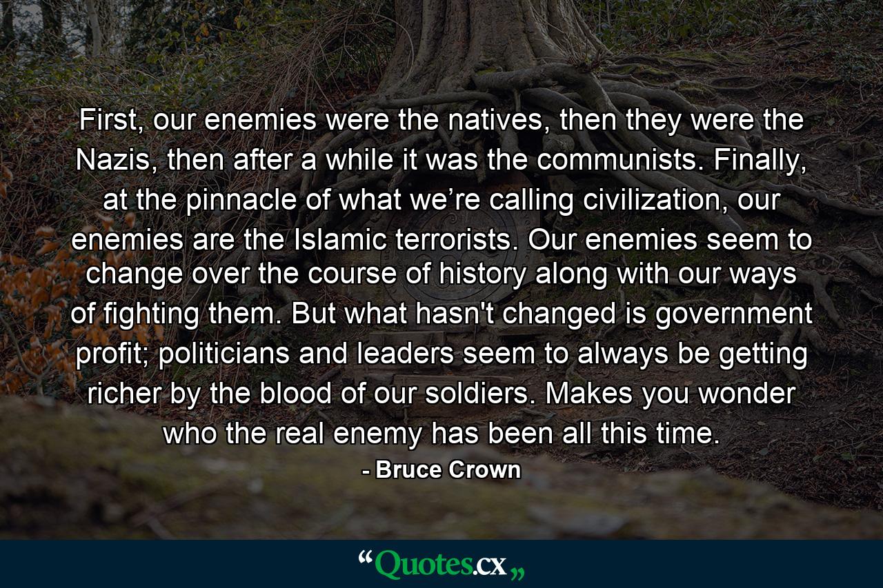 First, our enemies were the natives, then they were the Nazis, then after a while it was the communists. Finally, at the pinnacle of what we’re calling civilization, our enemies are the Islamic terrorists. Our enemies seem to change over the course of history along with our ways of fighting them. But what hasn't changed is government profit; politicians and leaders seem to always be getting richer by the blood of our soldiers. Makes you wonder who the real enemy has been all this time. - Quote by Bruce Crown