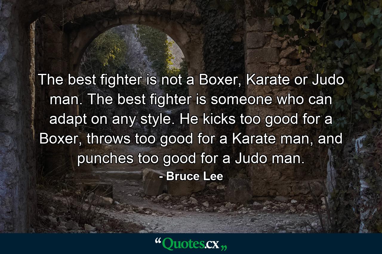 The best fighter is not a Boxer, Karate or Judo man. The best fighter is someone who can adapt on any style. He kicks too good for a Boxer, throws too good for a Karate man, and punches too good for a Judo man. - Quote by Bruce Lee