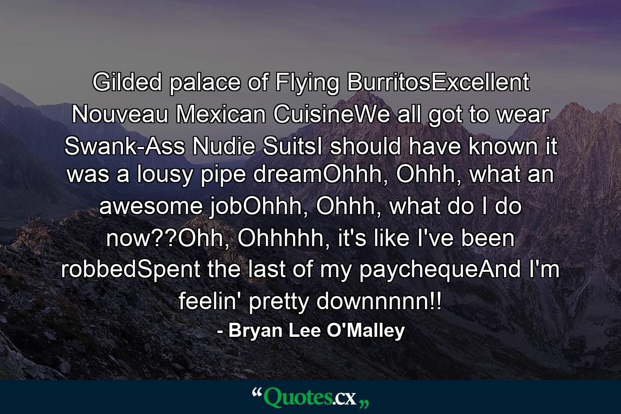 Gilded palace of Flying BurritosExcellent Nouveau Mexican CuisineWe all got to wear Swank-Ass Nudie SuitsI should have known it was a lousy pipe dreamOhhh, Ohhh, what an awesome jobOhhh, Ohhh, what do I do now??Ohh, Ohhhhh, it's like I've been robbedSpent the last of my paychequeAnd I'm feelin' pretty downnnnn!! - Quote by Bryan Lee O'Malley