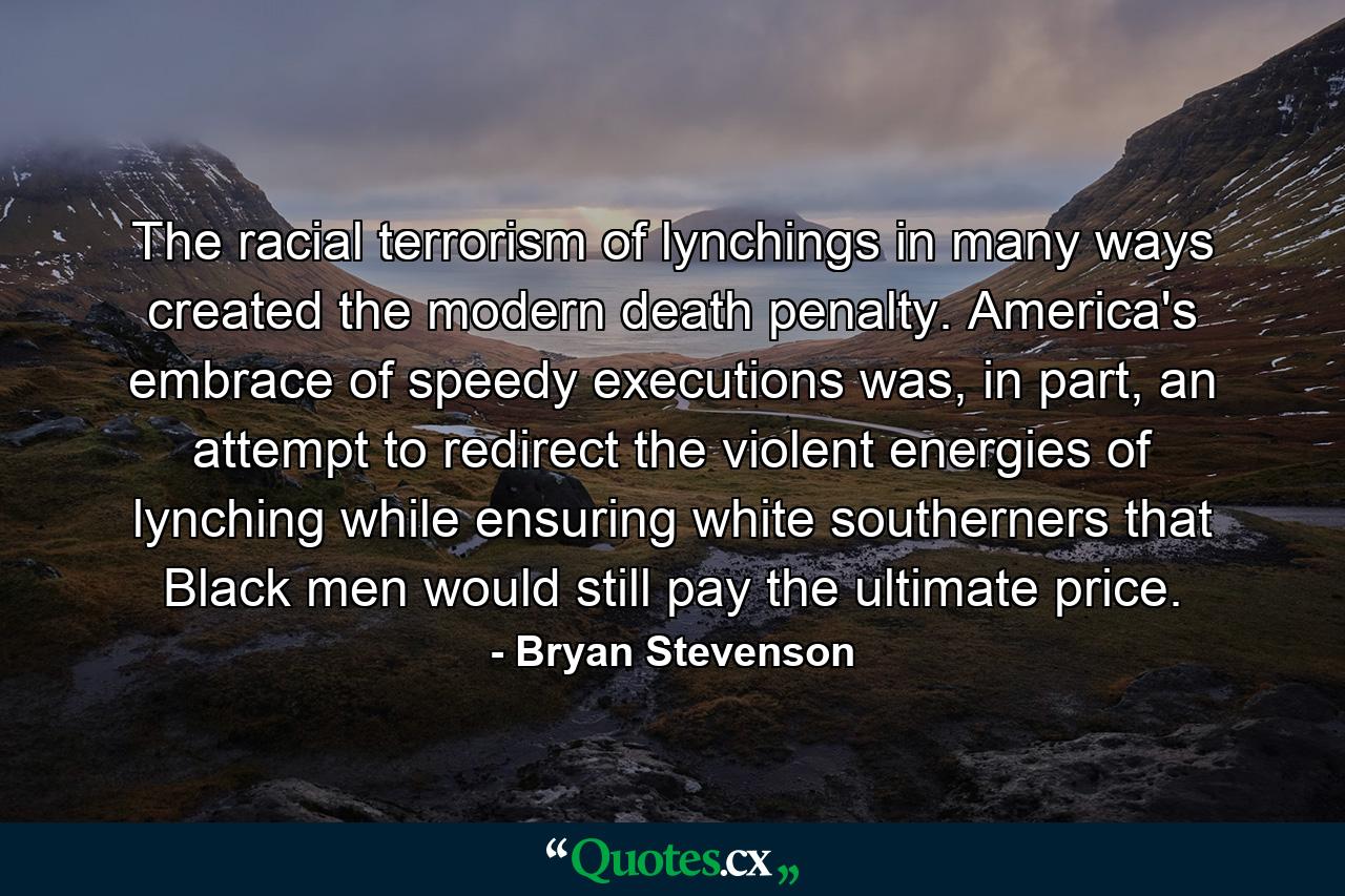 The racial terrorism of lynchings in many ways created the modern death penalty. America's embrace of speedy executions was, in part, an attempt to redirect the violent energies of lynching while ensuring white southerners that Black men would still pay the ultimate price. - Quote by Bryan Stevenson