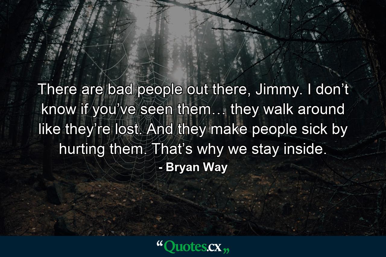 There are bad people out there, Jimmy. I don’t know if you’ve seen them… they walk around like they’re lost. And they make people sick by hurting them. That’s why we stay inside. - Quote by Bryan Way