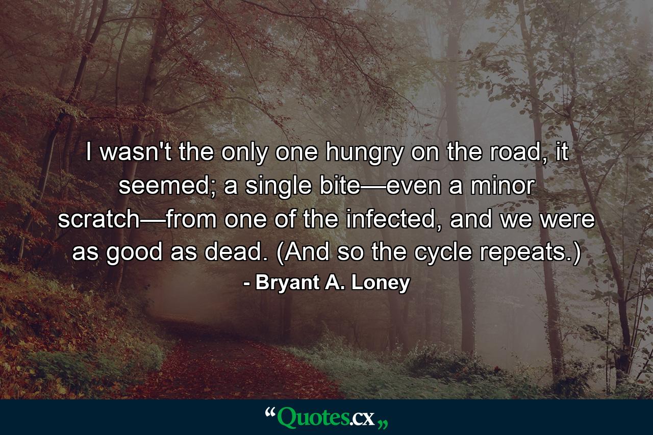 I wasn't the only one hungry on the road, it seemed; a single bite—even a minor scratch—from one of the infected, and we were as good as dead. (And so the cycle repeats.) - Quote by Bryant A. Loney