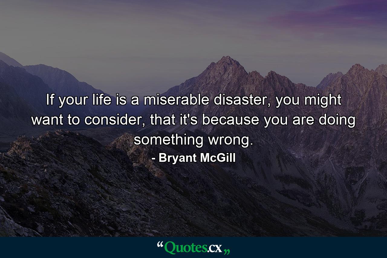 If your life is a miserable disaster, you might want to consider, that it's because you are doing something wrong. - Quote by Bryant McGill