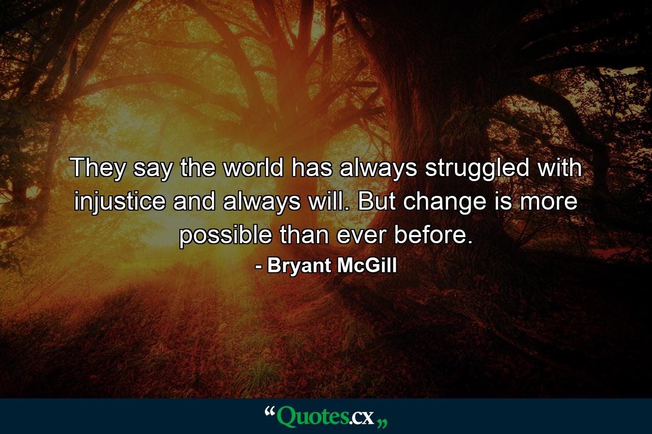 They say the world has always struggled with injustice and always will. But change is more possible than ever before. - Quote by Bryant McGill